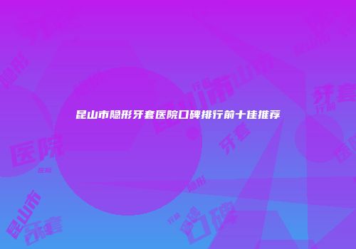 昆山市隐形牙套医院口碑排行前十佳推荐