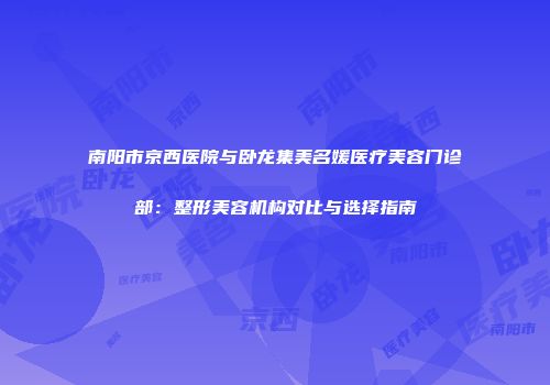 南阳市京西医院与卧龙集美名媛医疗美容门诊部：整形美容机构对比与选择指南