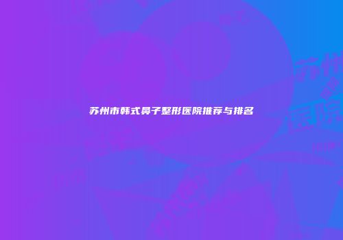苏州市韩式鼻子整形医院推荐与排名