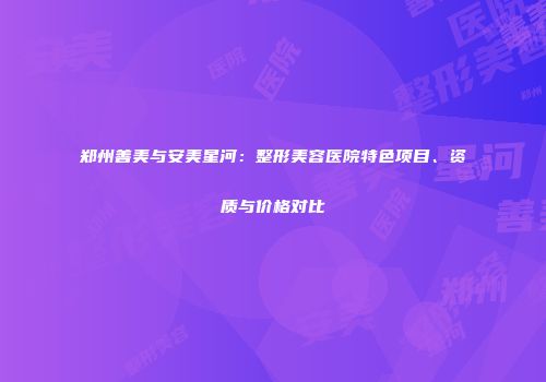 郑州善美与安美星河：整形美容医院特色项目、资质与价格对比