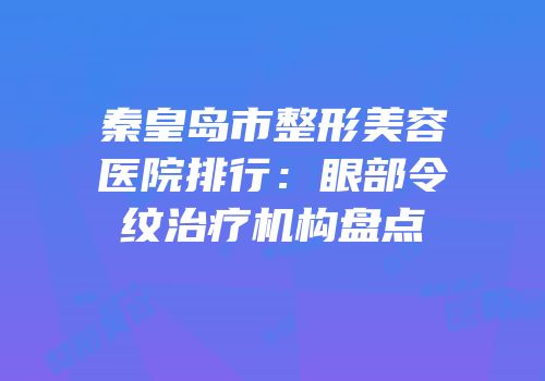秦皇岛市整形美容医院排行：眼部令纹治疗机构盘点