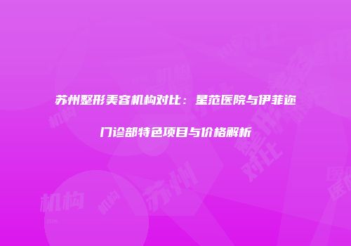 苏州整形美容机构对比：星范医院与伊菲迩门诊部特色项目与价格解析