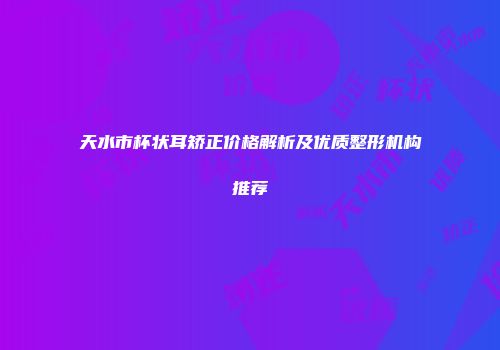 天水市杯状耳矫正价格解析及优质整形机构推荐