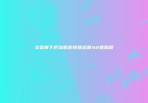全国瘦下巴溶脂医院排名前50强揭晓