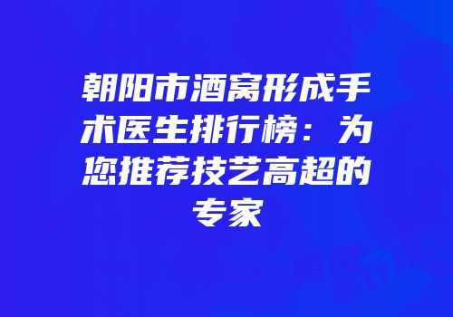 朝阳市酒窝形成手术医生排行榜：为您推荐技艺高超的专家