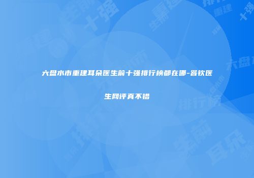 六盘水市重建耳朵医生前十强排行榜都在哪-昝钦医生网评真不错