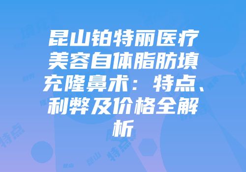 昆山铂特丽医疗美容自体脂肪填充隆鼻术：特点、利弊及价格全解析