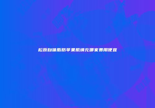 松原自体脂肪苹果肌填充哪家费用便宜