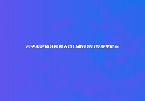 四平市烂掉牙领域五位口碑顶尖口腔医生推荐