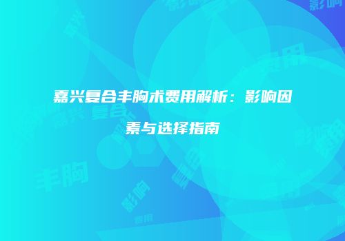 嘉兴复合丰胸术费用解析：影响因素与选择指南