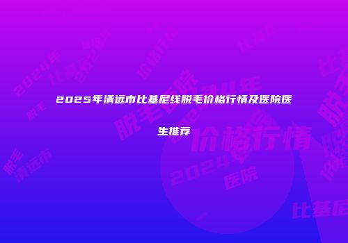 2025年清远市比基尼线脱毛价格行情及医院医生推荐