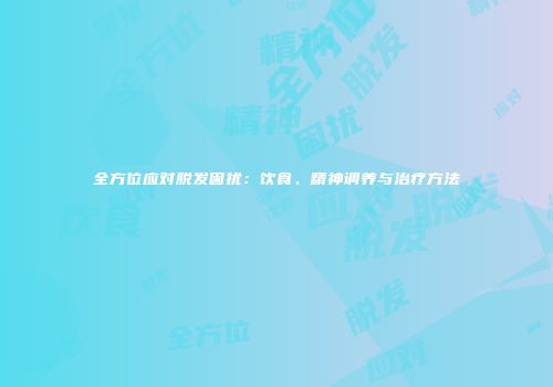 全方位应对脱发困扰：饮食、精神调养与治疗方法