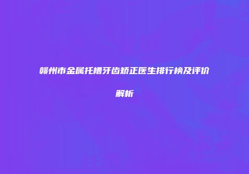 赣州市金属托槽牙齿矫正医生排行榜及评价解析