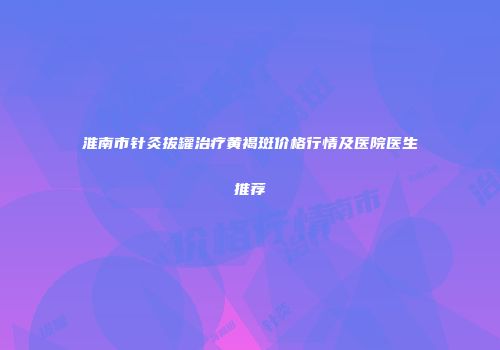 淮南市针灸拔罐治疗黄褐斑价格行情及医院医生推荐