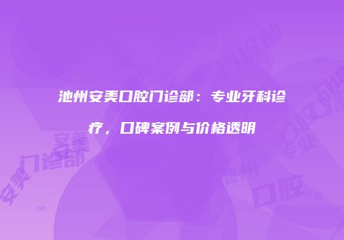 池州安美口腔门诊部：专业牙科诊疗，口碑案例与价格透明