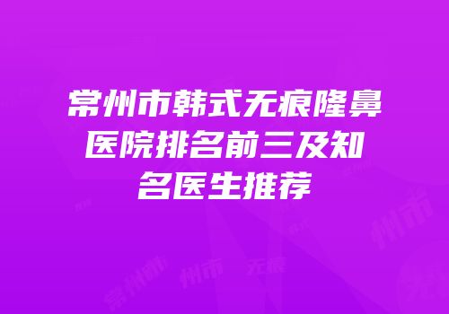 常州市韩式无痕隆鼻医院排名前三及知名医生推荐