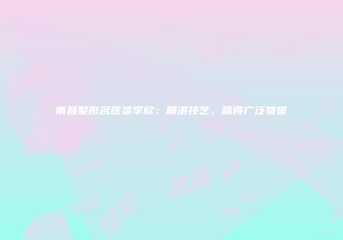 南昌整形名医梁李欣：精湛技艺，赢得广泛赞誉