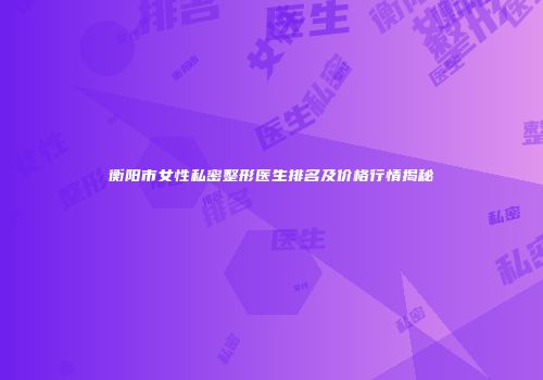 衡阳市女性私密整形医生排名及价格行情揭秘