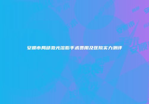 安顺市局部激光溶脂手术费用及医院实力测评