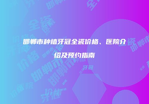 邯郸市种植牙冠全瓷价格、医院介绍及预约指南