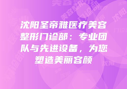 沈阳圣帝雅医疗美容整形门诊部：专业团队与先进设备，为您塑造美丽容颜