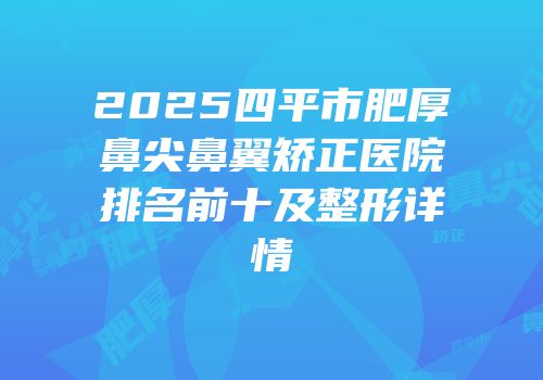 2025四平市肥厚鼻尖鼻翼矫正医院排名前十及整形详情