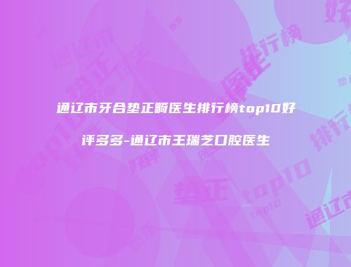 通辽市牙合垫正畸医生排行榜top10好评多多-通辽市王瑞芝口腔医生
