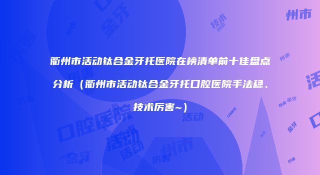 衢州市活动钛合金牙托医院在榜清单前十佳盘点分析（衢州市活动钛合金牙托口腔医院手法稳、技术厉害~）