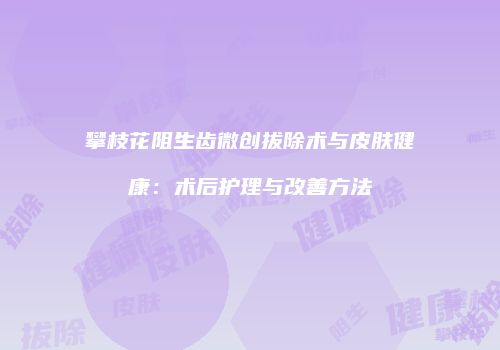 攀枝花阻生齿微创拔除术与皮肤健康：术后护理与改善方法