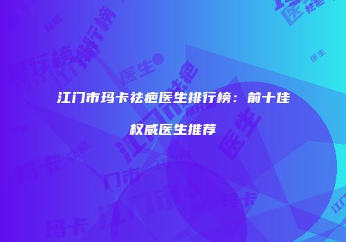 江门市玛卡祛疤医生排行榜：前十佳权威医生推荐