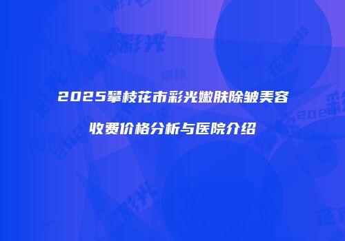 2025攀枝花市彩光嫩肤除皱美容收费价格分析与医院介绍