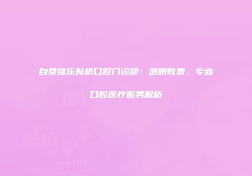 自贡维乐新桥口腔门诊部：透明收费，专业口腔医疗服务解析