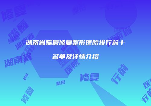 湖南省嘴唇修复整形医院排行前十名单及详情介绍