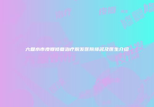 六盘水市皮瓣修复治疗脱发医院排名及医生介绍