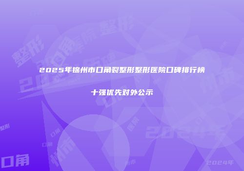 2025年锦州市口角裂整形整形医院口碑排行榜十强优先对外公示