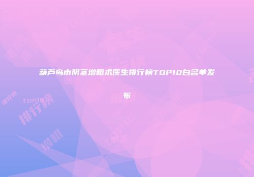 葫芦岛市阴茎增粗术医生排行榜TOP10白名单发布