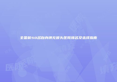 全国前50名自身填充额头医院排名及选择指南