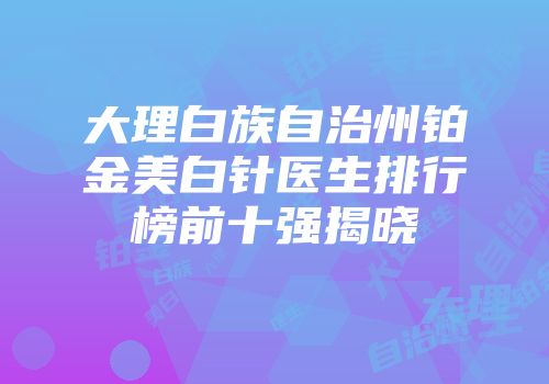 大理白族自治州铂金美白针医生排行榜前十强揭晓