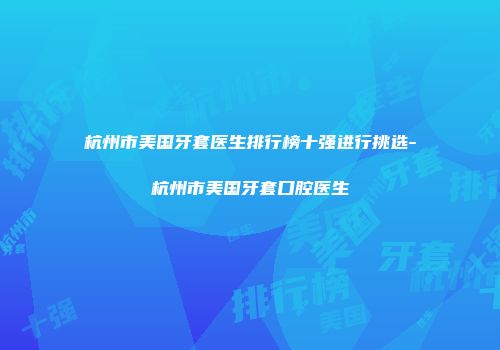 杭州市美国牙套医生排行榜十强进行挑选-杭州市美国牙套口腔医生