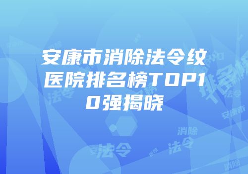 安康市消除法令纹医院排名榜TOP10强揭晓