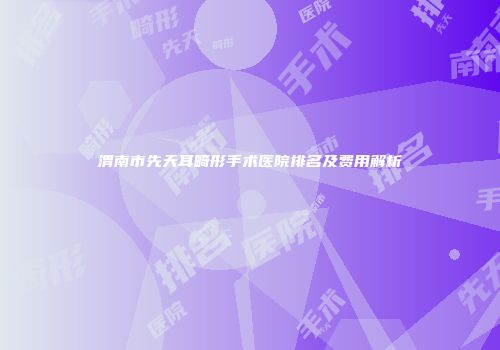 渭南市先天耳畸形手术医院排名及费用解析