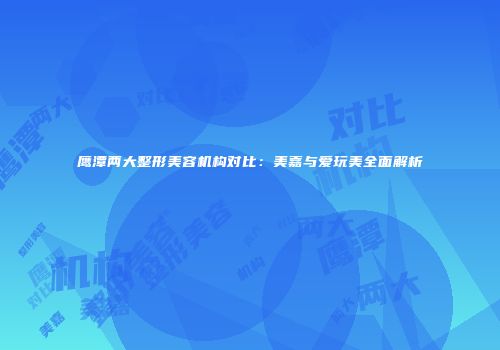 鹰潭两大整形美容机构对比：美嘉与爱玩美全面解析
