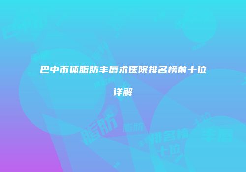 巴中市体脂肪丰唇术医院排名榜前十位详解