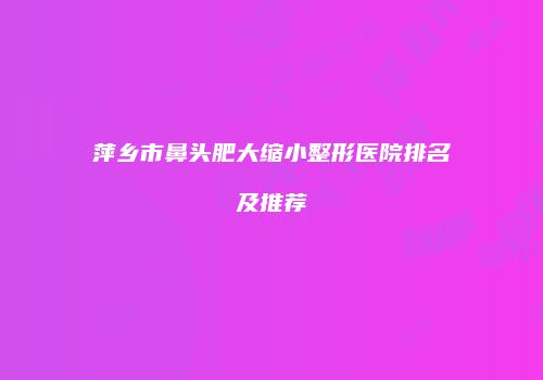 萍乡市鼻头肥大缩小整形医院排名及推荐