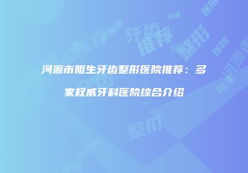 河源市阻生牙齿整形医院推荐：多家权威牙科医院综合介绍