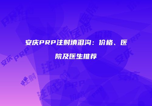 安庆PRP注射填泪沟：价格、医院及医生推荐