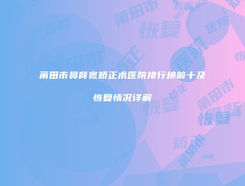 莆田市鼻背宽矫正术医院排行榜前十及恢复情况详解