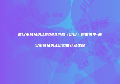 西安市耳朵纠正2025价格（价目）明细清单-西安市耳朵纠正价格估计多少呢