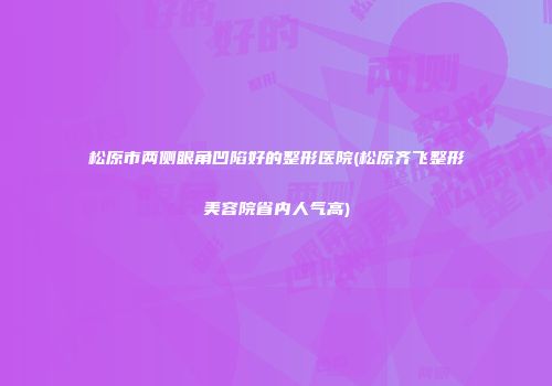 松原市两侧眼角凹陷好的整形医院(松原齐飞整形美容院省内人气高)