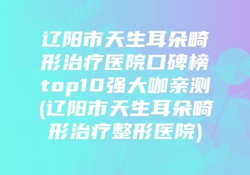 辽阳市天生耳朵畸形治疗医院口碑榜top10强大咖亲测(辽阳市天生耳朵畸形治疗整形医院)